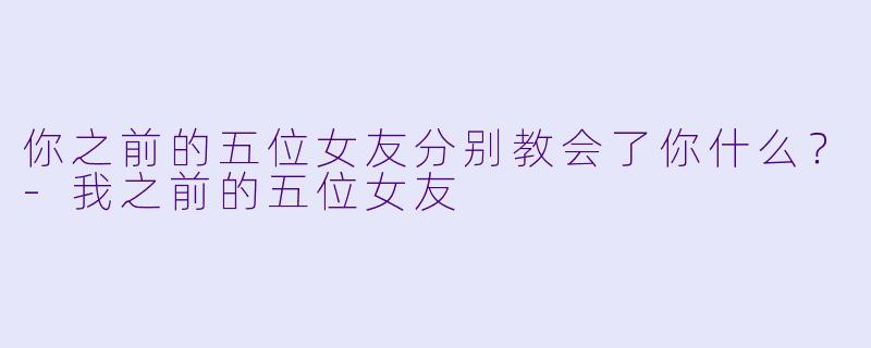 你之前的五位女友分别教会了你什么？-我之前的五位女友