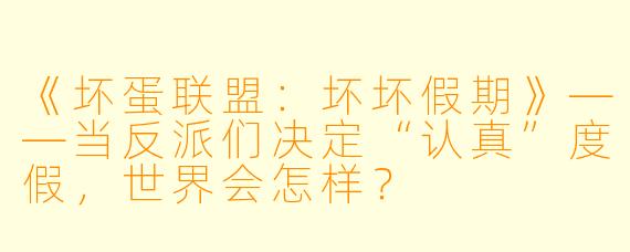《坏蛋联盟：坏坏假期》——当反派们决定“认真”度假，世界会怎样？