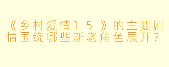 《乡村爱情15》的主要剧情围绕哪些新老角色展开？