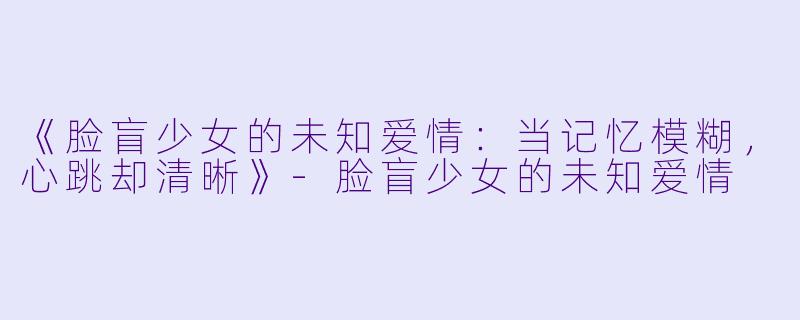 《脸盲少女的未知爱情：当记忆模糊，心跳却清晰》-脸盲少女的未知爱情