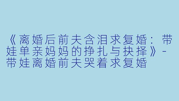 《离婚后前夫含泪求复婚：带娃单亲妈妈的挣扎与抉择》-带娃离婚前夫哭着求复婚