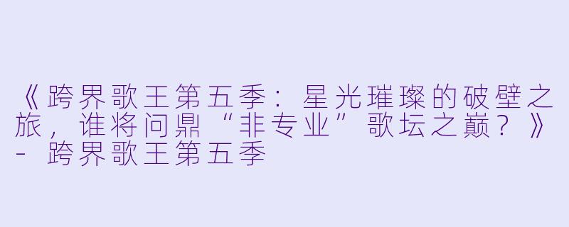 《跨界歌王第五季：星光璀璨的破壁之旅，谁将问鼎“非专业”歌坛之巅？》-跨界歌王第五季