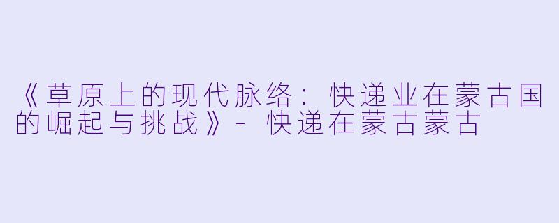 《草原上的现代脉络：快递业在蒙古国的崛起与挑战》-快递在蒙古蒙古