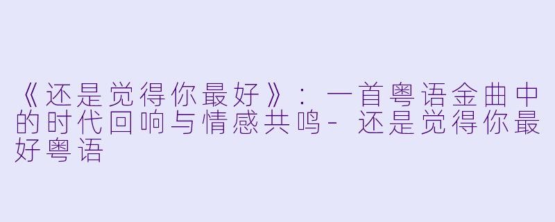 《还是觉得你最好》：一首粤语金曲中的时代回响与情感共鸣-还是觉得你最好粤语