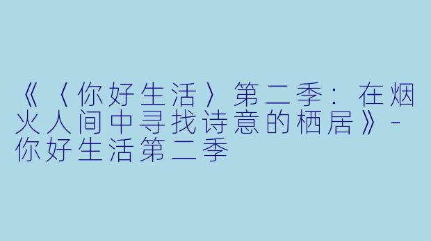 《〈你好生活〉第二季：在烟火人间中寻找诗意的栖居》-你好生活第二季