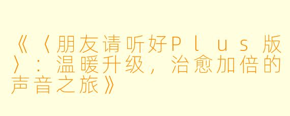 《〈朋友请听好Plus版〉：温暖升级，治愈加倍的声音之旅》