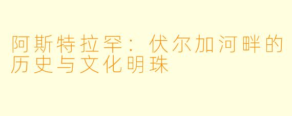 阿斯特拉罕：伏尔加河畔的历史与文化明珠