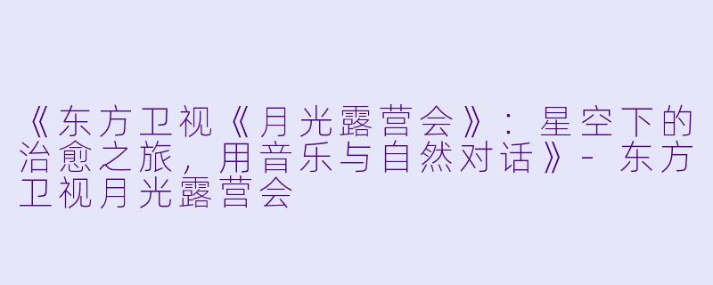 《东方卫视《月光露营会》：星空下的治愈之旅，用音乐与自然对话》-东方卫视月光露营会
