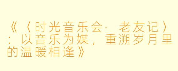 《〈时光音乐会·老友记〉：以音乐为媒，重溯岁月里的温暖相逢》