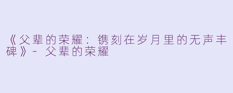 《父辈的荣耀：镌刻在岁月里的无声丰碑》-父辈的荣耀