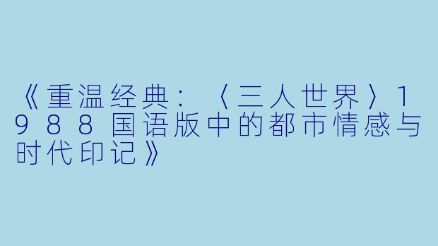 《重温经典：〈三人世界〉1988国语版中的都市情感与时代印记》