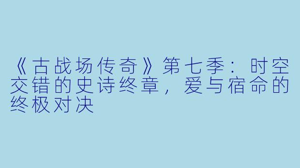 《古战场传奇》第七季：时空交错的史诗终章，爱与宿命的终极对决