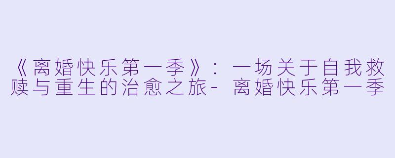 《离婚快乐第一季》：一场关于自我救赎与重生的治愈之旅-离婚快乐第一季