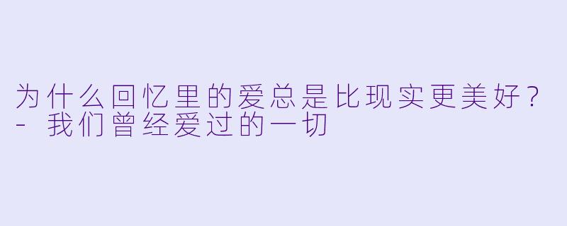 为什么回忆里的爱总是比现实更美好？-我们曾经爱过的一切