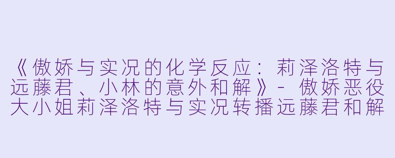 《傲娇与实况的化学反应：莉泽洛特与远藤君、小林的意外和解》-傲娇恶役大小姐莉泽洛特与实况转播远藤君和解说员小林