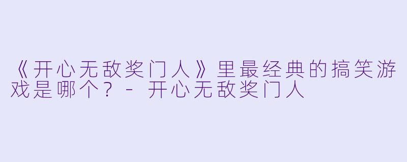《开心无敌奖门人》里最经典的搞笑游戏是哪个？-开心无敌奖门人