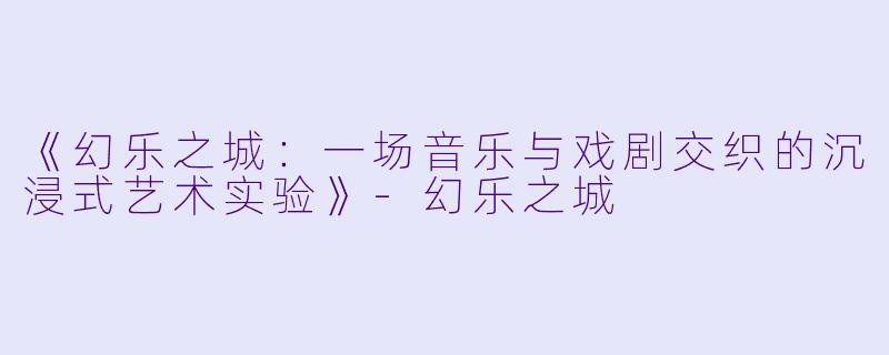 《幻乐之城：一场音乐与戏剧交织的沉浸式艺术实验》-幻乐之城