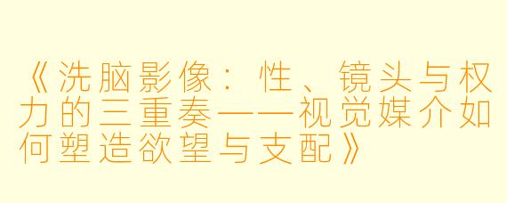《洗脑影像：性、镜头与权力的三重奏——视觉媒介如何塑造欲望与支配》