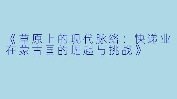 《草原上的现代脉络：快递业在蒙古国的崛起与挑战》