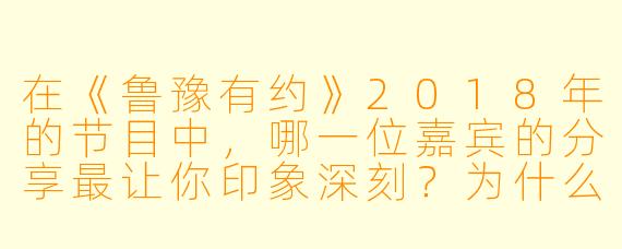 在《鲁豫有约》2018年的节目中，哪一位嘉宾的分享最让你印象深刻？为什么？
