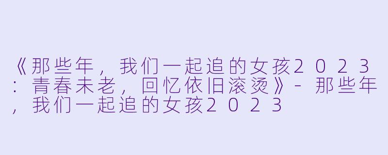 《那些年，我们一起追的女孩2023：青春未老，回忆依旧滚烫》-那些年，我们一起追的女孩2023