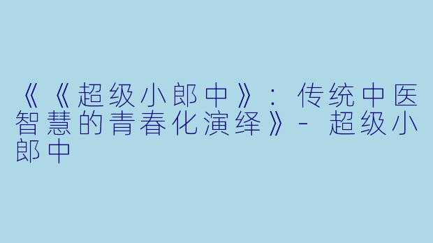 《《超级小郎中》：传统中医智慧的青春化演绎》-超级小郎中