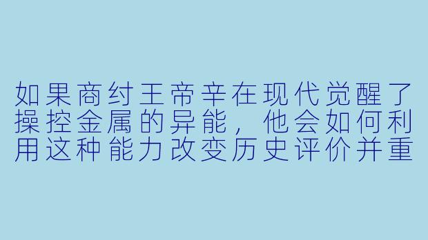 如果商纣王帝辛在现代觉醒了操控金属的异能，他会如何利用这种能力改变历史评价并重塑自己的命运？-异能纣王之现代传奇