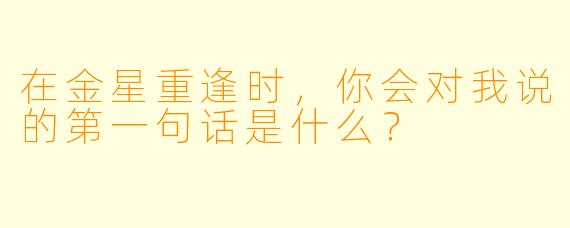 在金星重逢时，你会对我说的第一句话是什么？