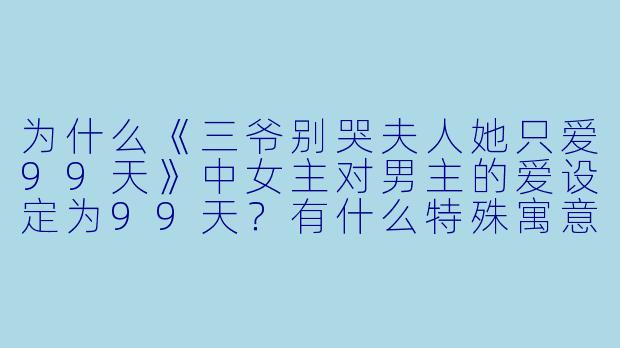 为什么《三爷别哭夫人她只爱99天》中女主对男主的爱设定为99天？有什么特殊寓意吗？-三爷别哭夫人她只爱99天
