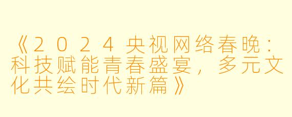 《2024央视网络春晚：科技赋能青春盛宴，多元文化共绘时代新篇》