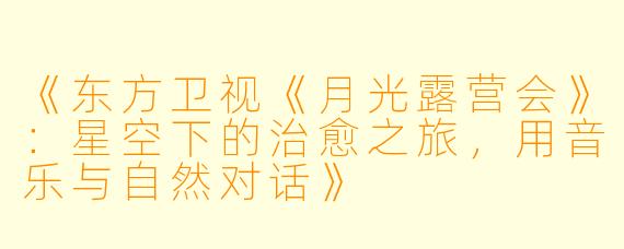 《东方卫视《月光露营会》：星空下的治愈之旅，用音乐与自然对话》