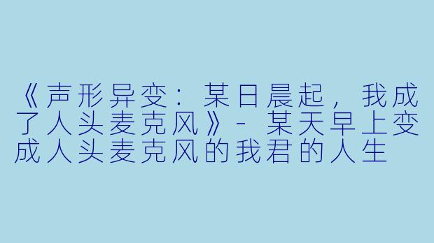 《声形异变：某日晨起，我成了人头麦克风》-某天早上变成人头麦克风的我君的人生