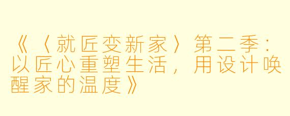 《〈就匠变新家〉第二季：以匠心重塑生活，用设计唤醒家的温度》
