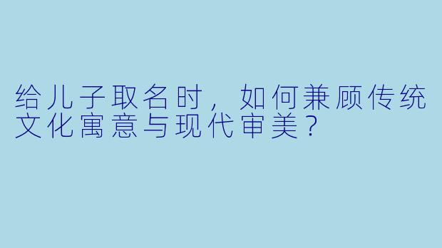 给儿子取名时，如何兼顾传统文化寓意与现代审美？