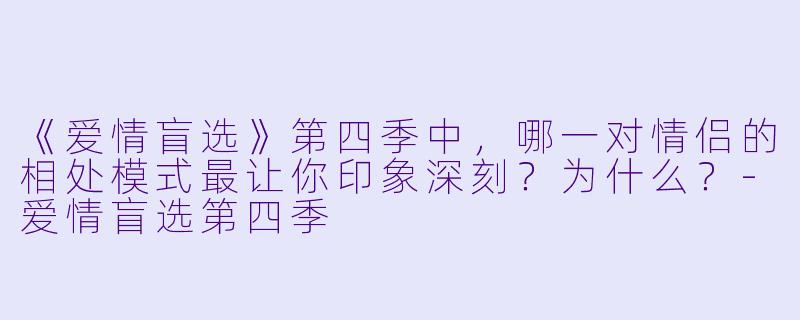 《爱情盲选》第四季中，哪一对情侣的相处模式最让你印象深刻？为什么？-爱情盲选第四季