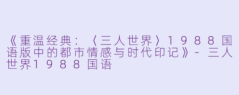 《重温经典：〈三人世界〉1988国语版中的都市情感与时代印记》-三人世界1988国语