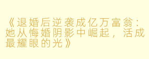 《退婚后逆袭成亿万富翁：她从悔婚阴影中崛起，活成最耀眼的光》