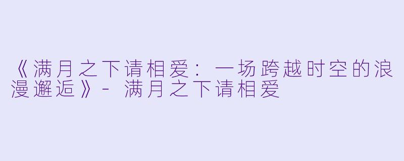 《满月之下请相爱：一场跨越时空的浪漫邂逅》-满月之下请相爱