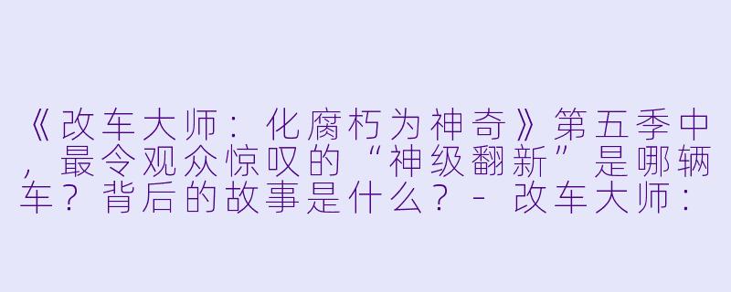 《改车大师:化腐朽为神奇》第五季中,最令观众惊叹的“神级翻新”是哪辆车?背后的故事是什么?