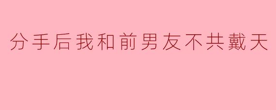 分手后我和前男友不共戴天
