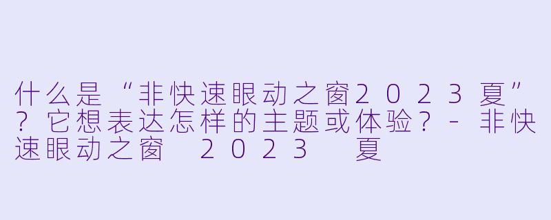 什么是“非快速眼动之窗2023夏”？它想表达怎样的主题或体验？-非快速眼动之窗 2023 夏