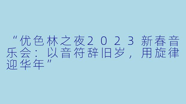 “优色林之夜2023新春音乐会：以音符辞旧岁，用旋律迎华年”