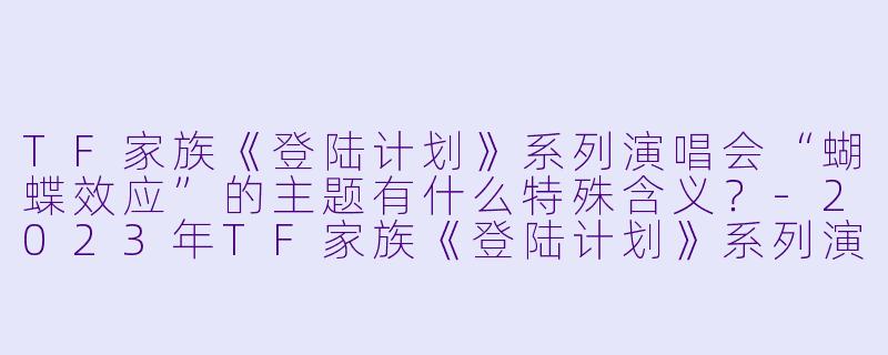 TF家族《登陆计划》系列演唱会“蝴蝶效应”的主题有什么特殊含义？-2023年TF家族《登陆计划》系列演唱会——蝴蝶效应