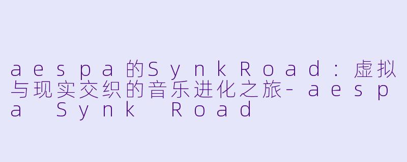 aespa的SynkRoad：虚拟与现实交织的音乐进化之旅-aespa Synk Road