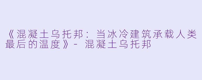 《混凝土乌托邦：当冰冷建筑承载人类最后的温度》-混凝土乌托邦