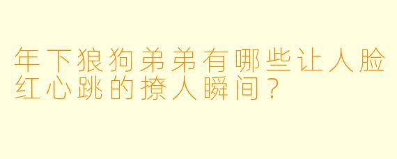 年下狼狗弟弟有哪些让人脸红心跳的撩人瞬间？
