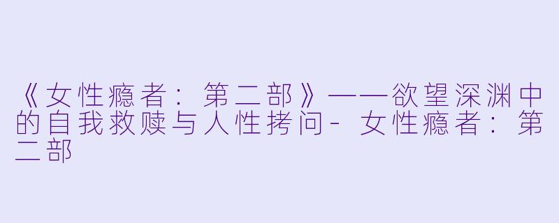 《女性瘾者：第二部》——欲望深渊中的自我救赎与人性拷问-女性瘾者：第二部