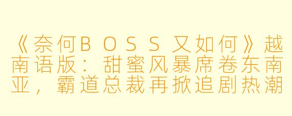 《奈何BOSS又如何》越南语版：甜蜜风暴席卷东南亚，霸道总裁再掀追剧热潮