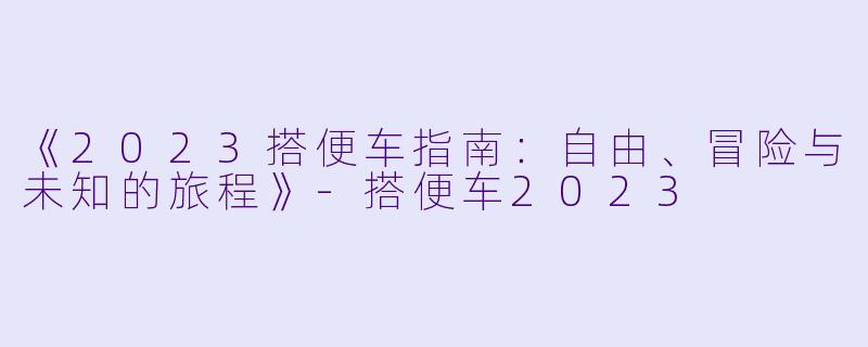《2023搭便车指南：自由、冒险与未知的旅程》-搭便车2023