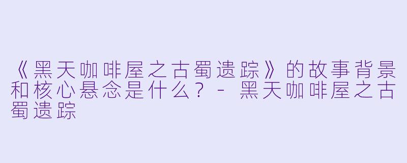《黑天咖啡屋之古蜀遗踪》的故事背景和核心悬念是什么？-黑天咖啡屋之古蜀遗踪